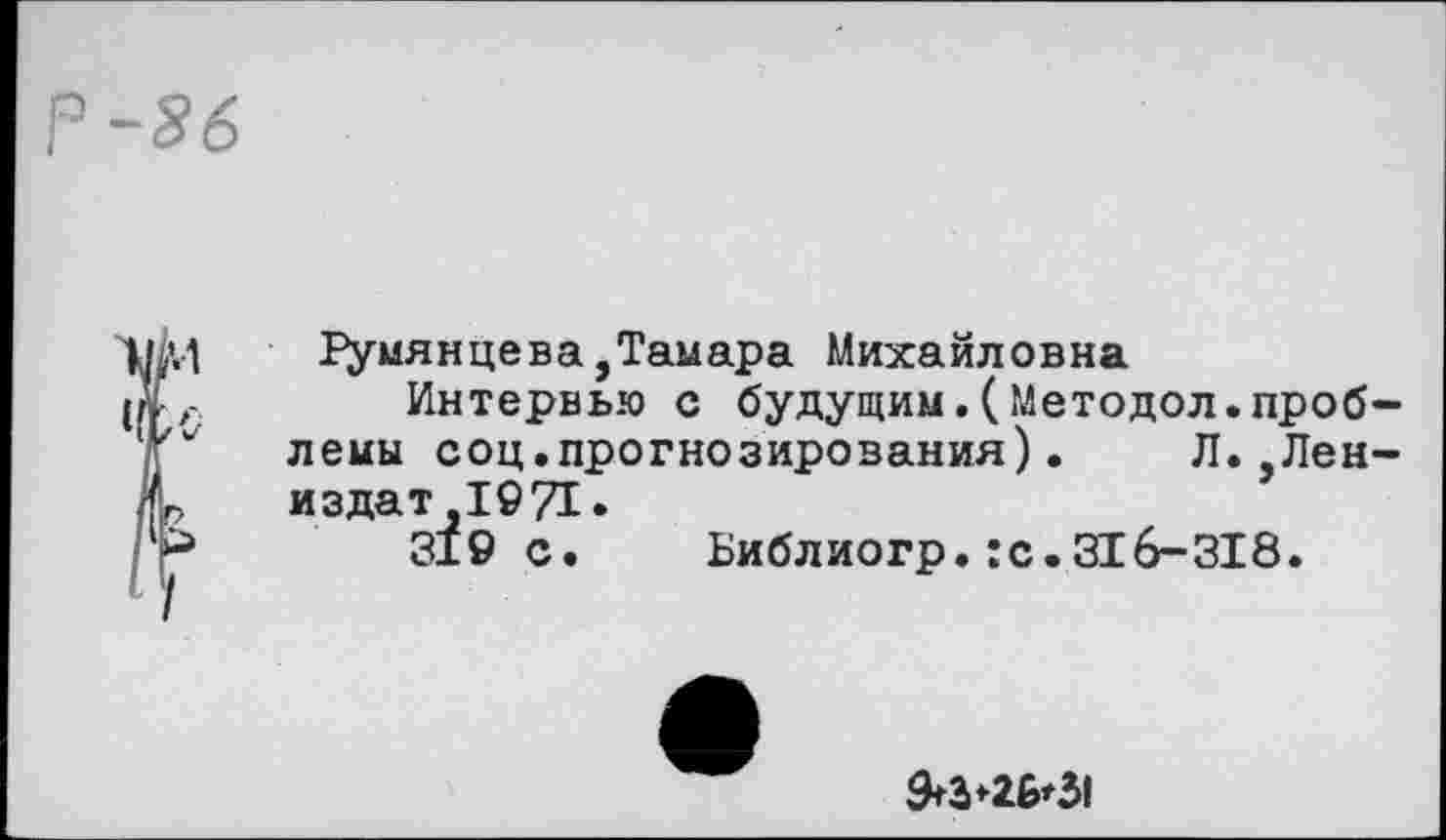 ﻿Р-86
1 1умянцева,Тамара Михайловна
Интервью с будущим.(Методол.проблемы соц.прогнозирования). Л.,Лен-издат,1971.
’	319 с. Библиогр.:с.316-318.
9+3*26*31